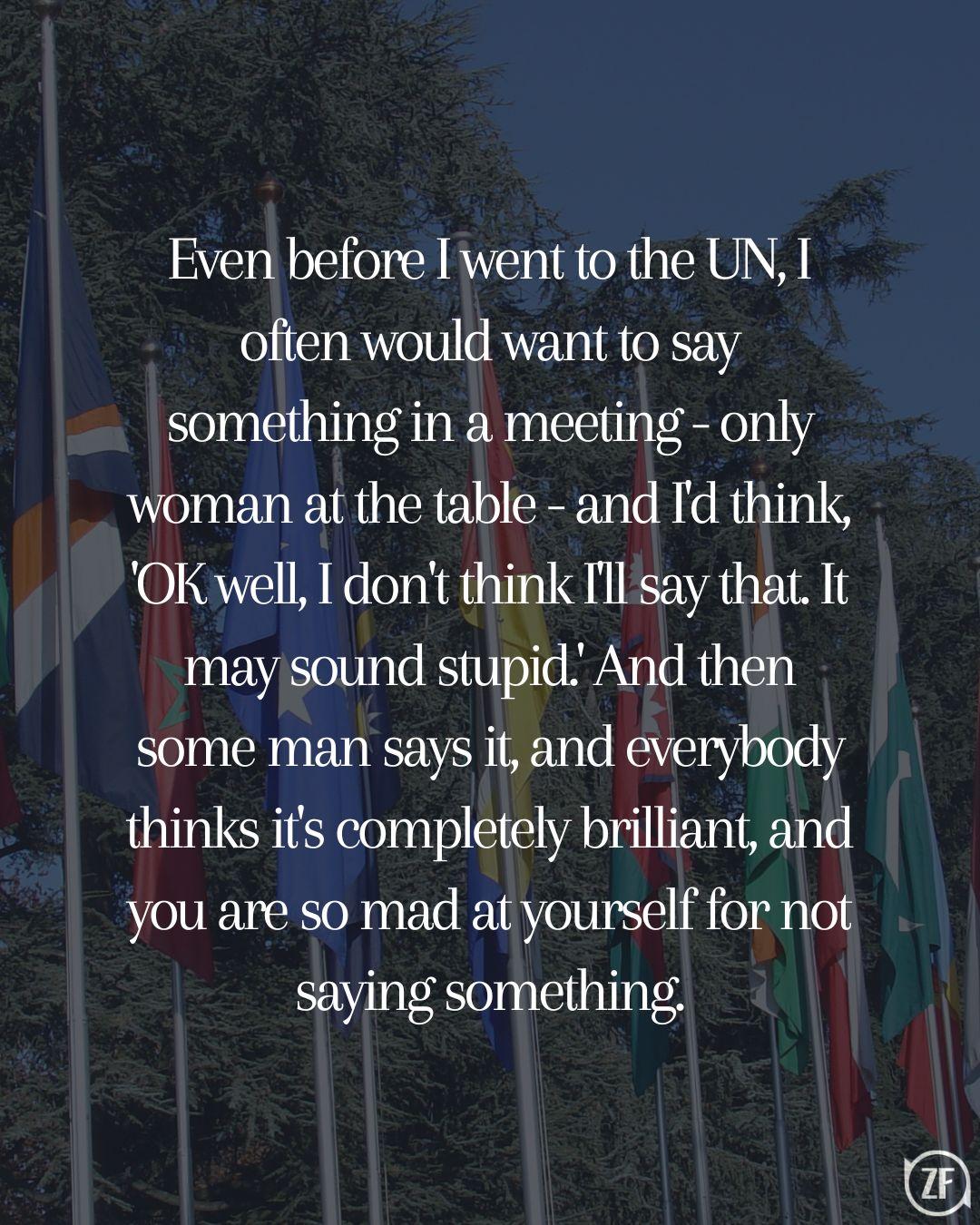 Even before I went to the UN, I often would want to say something in a meeting - only woman at the table - and I'd think, 'OK well, I don't think I'll say that. It may sound stupid.' And then some man says it, and everybody thinks it's completely brilliant, and you are so mad at yourself for not saying something.