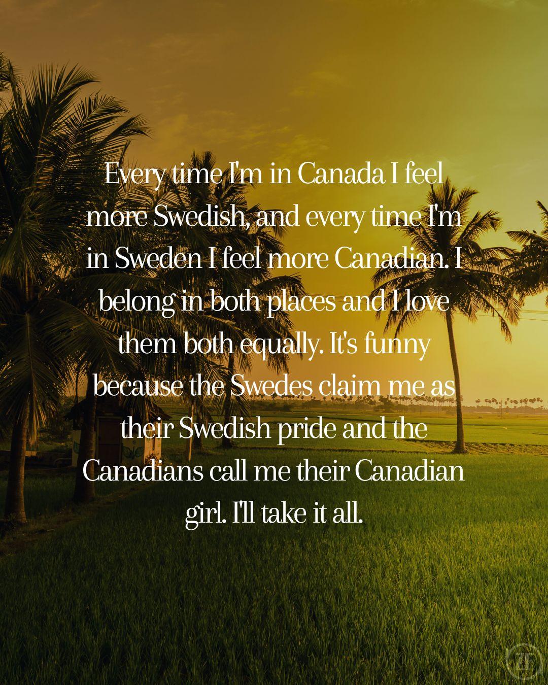Every time I'm in Canada I feel more Swedish, and every time I'm in Sweden I feel more Canadian. I belong in both places and I love them both equally. It's funny because the Swedes claim me as their Swedish pride and the Canadians call me their Canadian girl. I'll take it all.