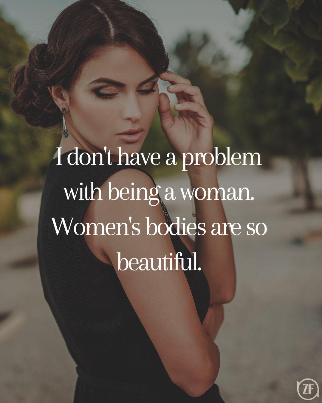 I don't have a problem with being a woman. Women's bodies are so beautiful.