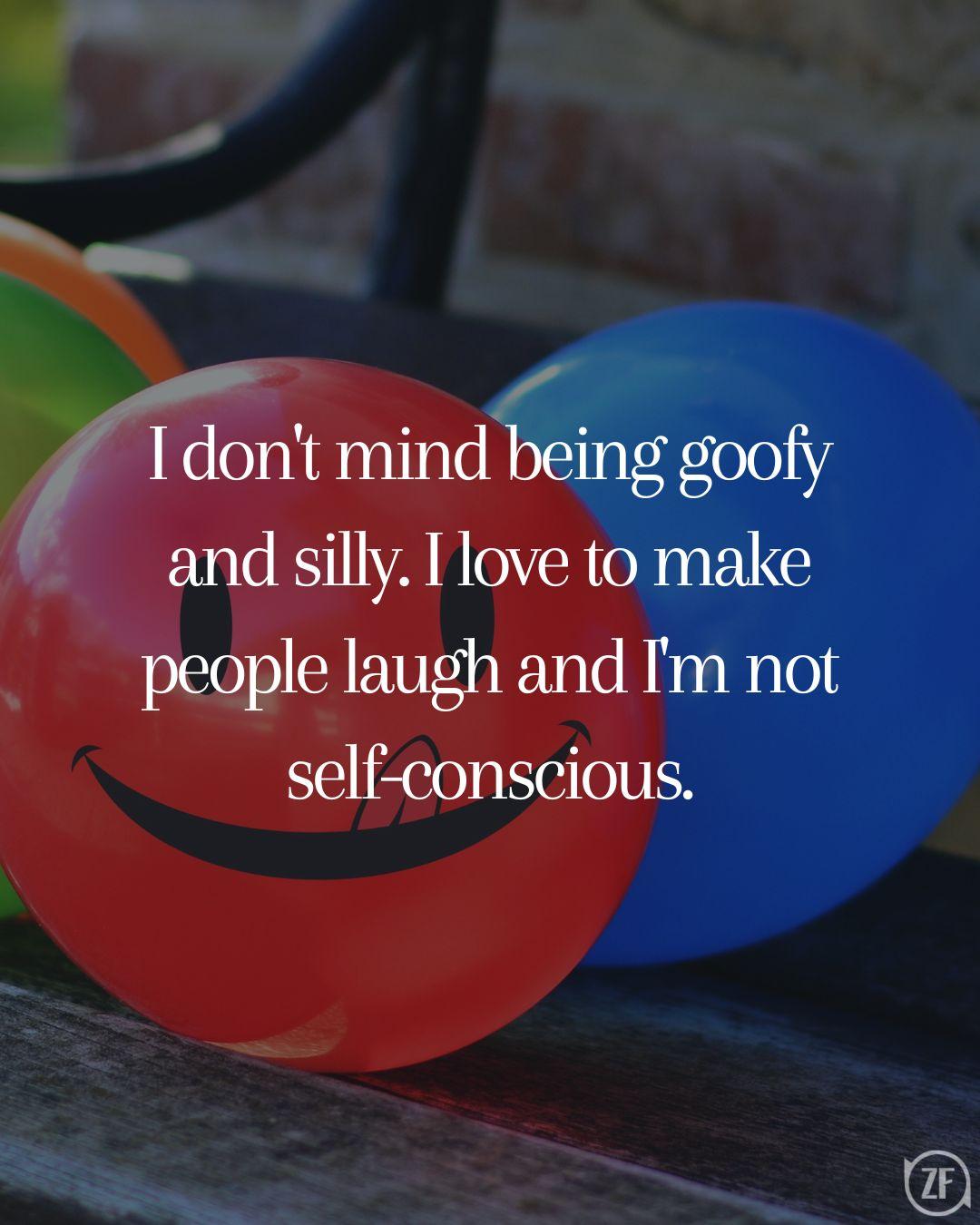 I don't mind being goofy and silly. I love to make people laugh and I'm not self-conscious.