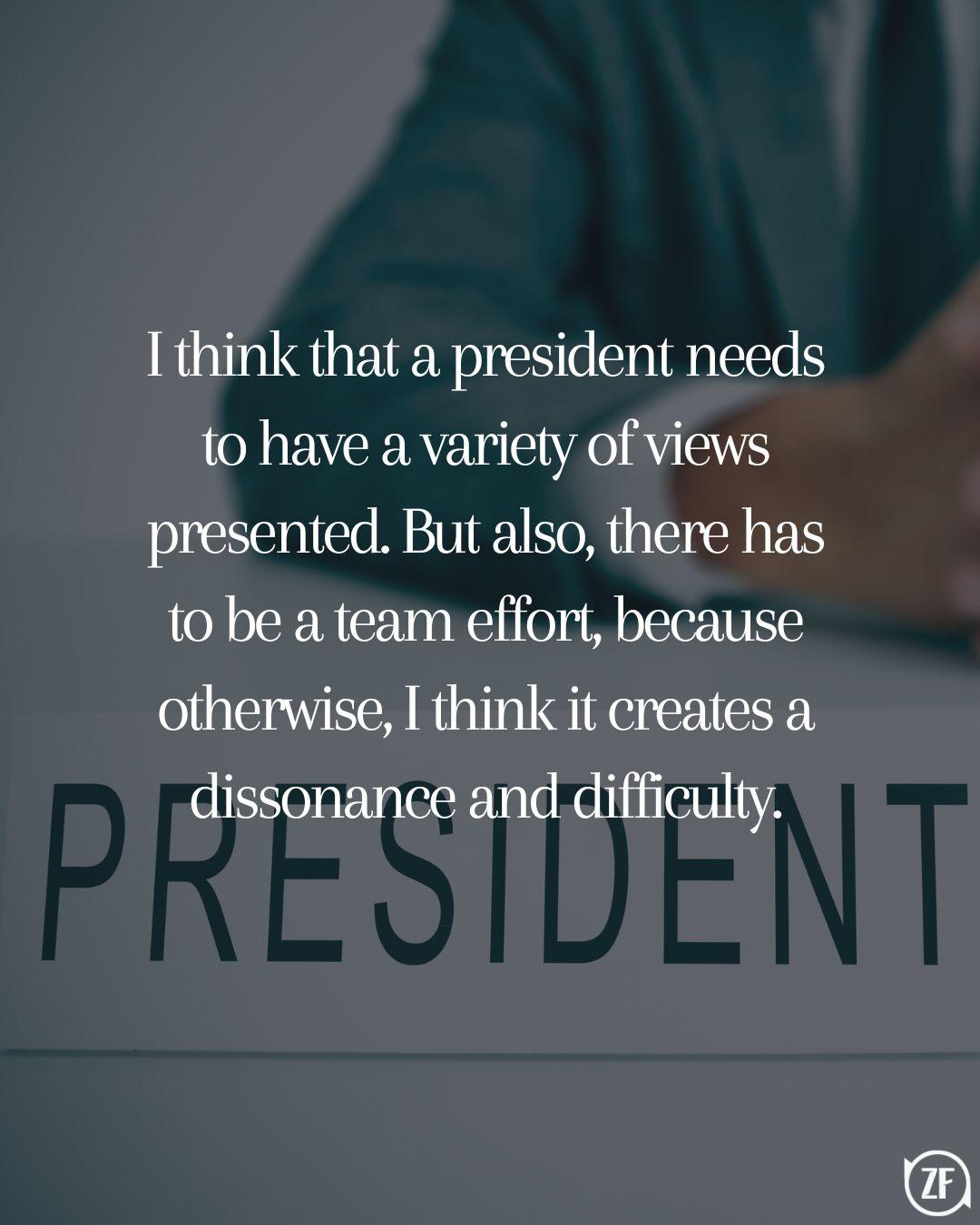I think that a president needs to have a variety of views presented. But also, there has to be a team effort, because otherwise, I think it creates a dissonance and difficulty.