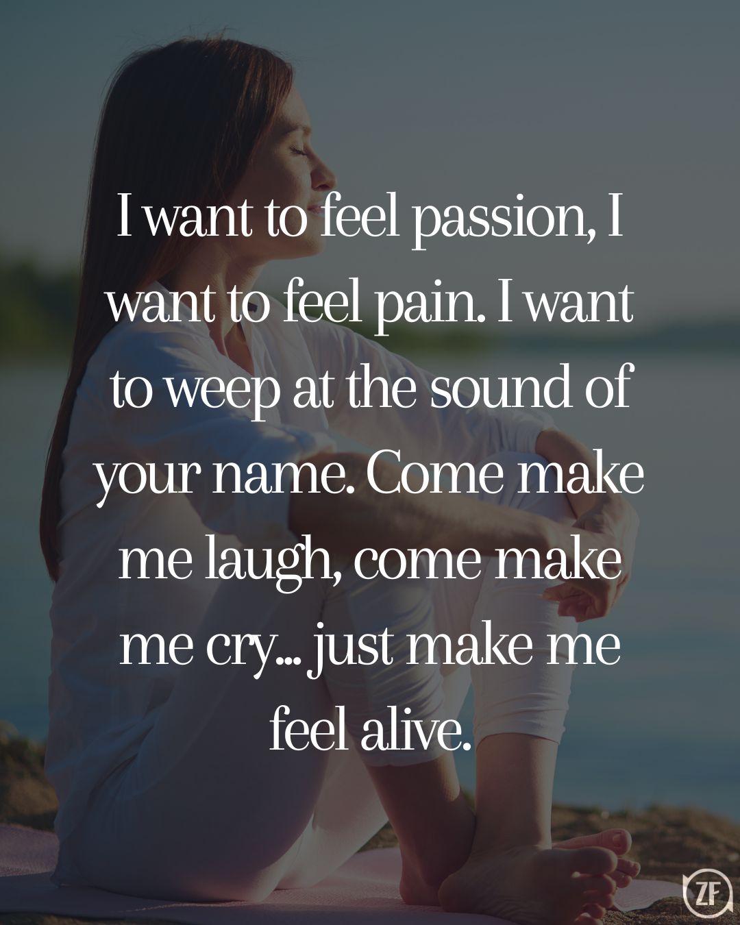 I want to feel passion, I want to feel pain. I want to weep at the sound of your name. Come make me laugh, come make me cry... just make me feel alive.