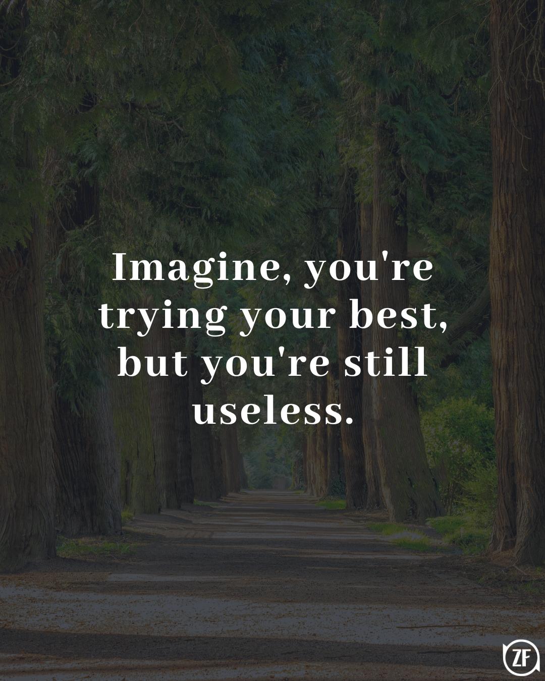 Imagine, you're trying your best, but you're still useless.