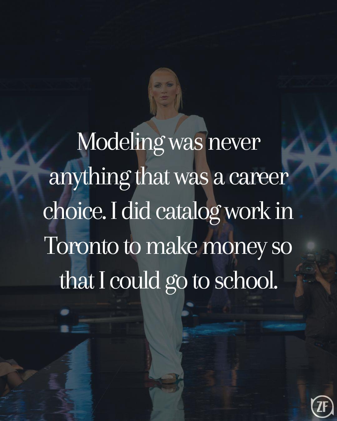 Modeling was never anything that was a career choice. I did catalog work in Toronto to make money so that I could go to school