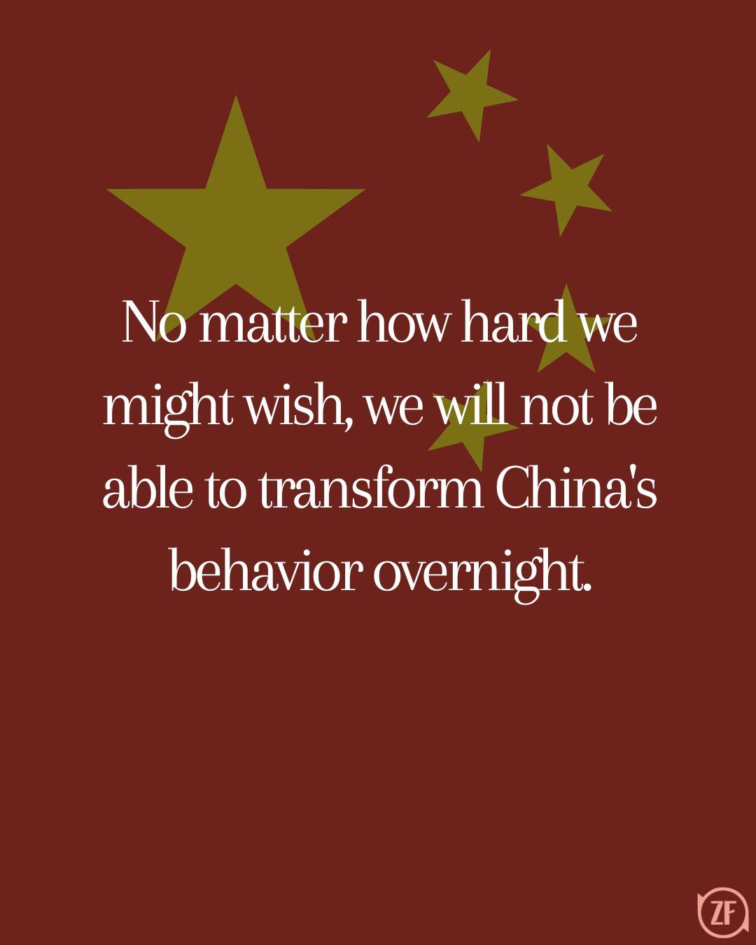 No matter how hard we might wish, we will not be able to transform China's behavior overnight.