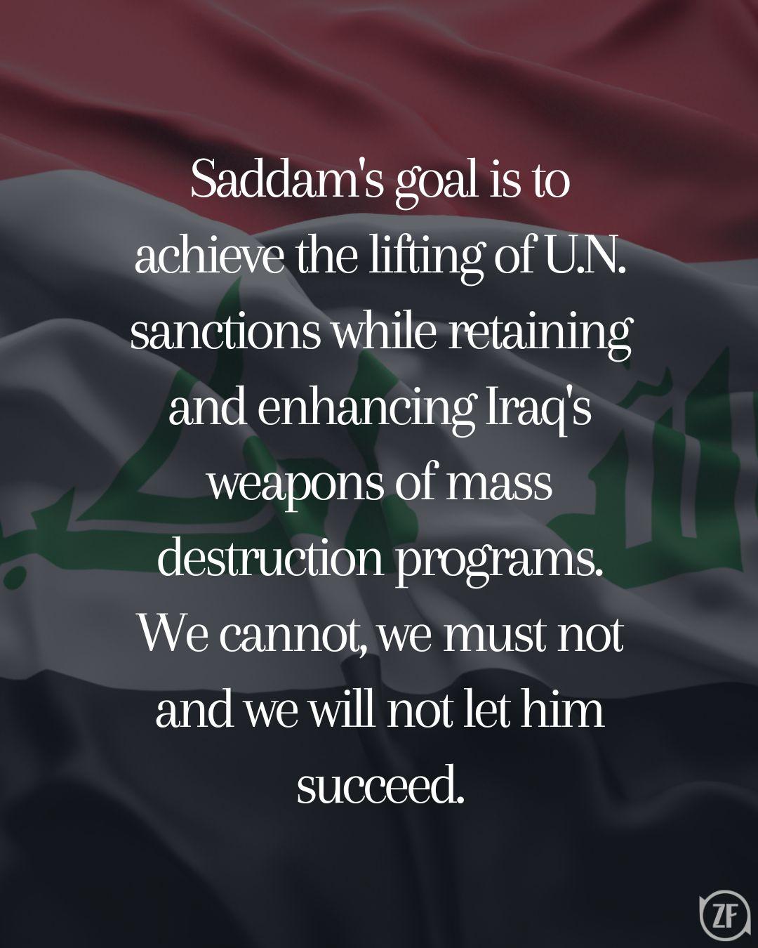 Saddam's goal is to achieve the lifting of U.N. sanctions while retaining and enhancing Iraq's weapons of mass destruction programs. We cannot, we must not and we will not let him succeed.