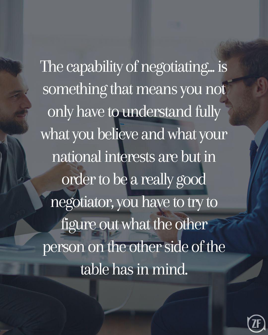 The capability of negotiating... is something that means you not only have to understand fully what you believe and what your national interests are but in order to be a really good negotiator, you have to try to figure out what the other person on the other side of the table has in mind.