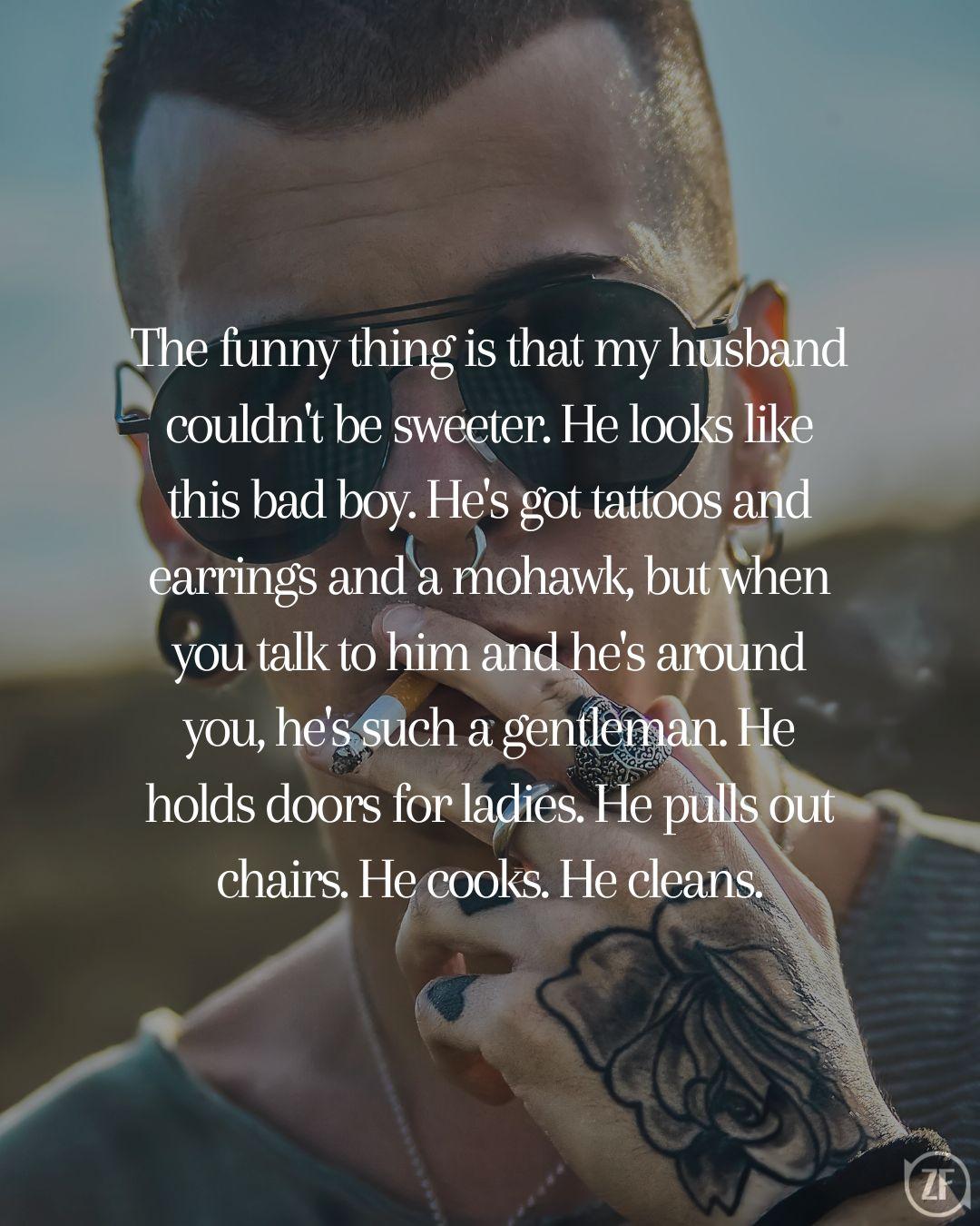 The funny thing is that my husband couldn't be sweeter. He looks like this bad boy. He's got tattoos and earrings and a mohawk, but when you talk to him and he's around you, he's such a gentleman. He holds doors for ladies. He pulls out chairs. He cooks. He cleans.