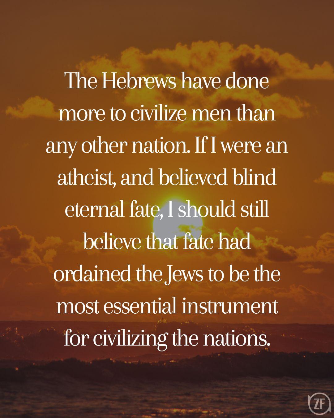 The Hebrews have done more to civilize men than any other nation. If I were an atheist, and believed blind eternal fate, I should still believe that fate had ordained the Jews to be the most essential instrument for civilizing the nations.