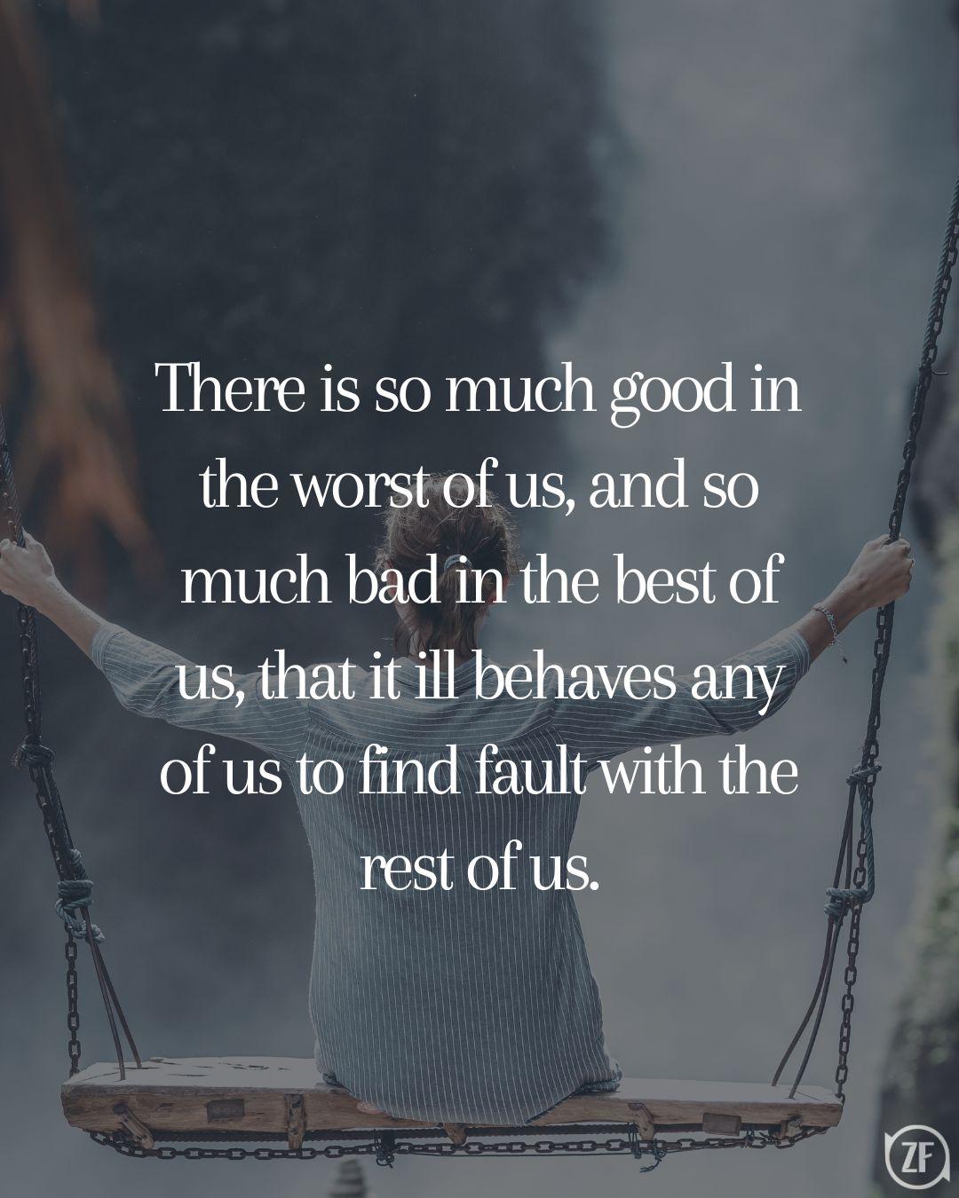 There is so much good in the worst of us, and so much bad in the best of us, that it ill behaves any of us to find fault with the rest of us.