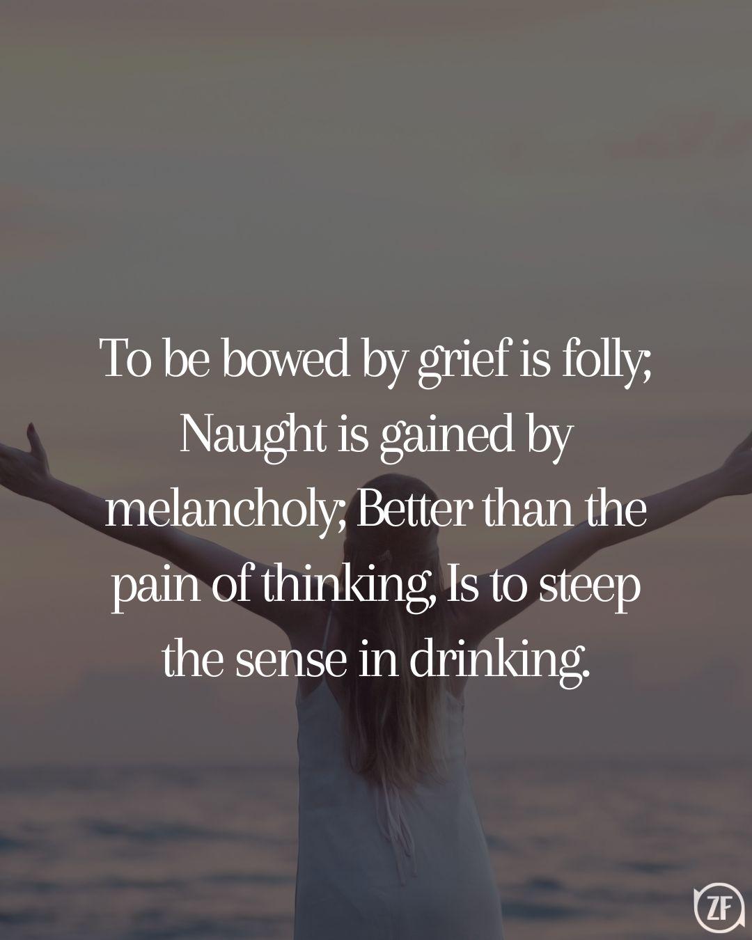 To be bowed by grief is folly; Naught is gained by melancholy; Better than the pain of thinking, Is to steep the sense in drinking.
