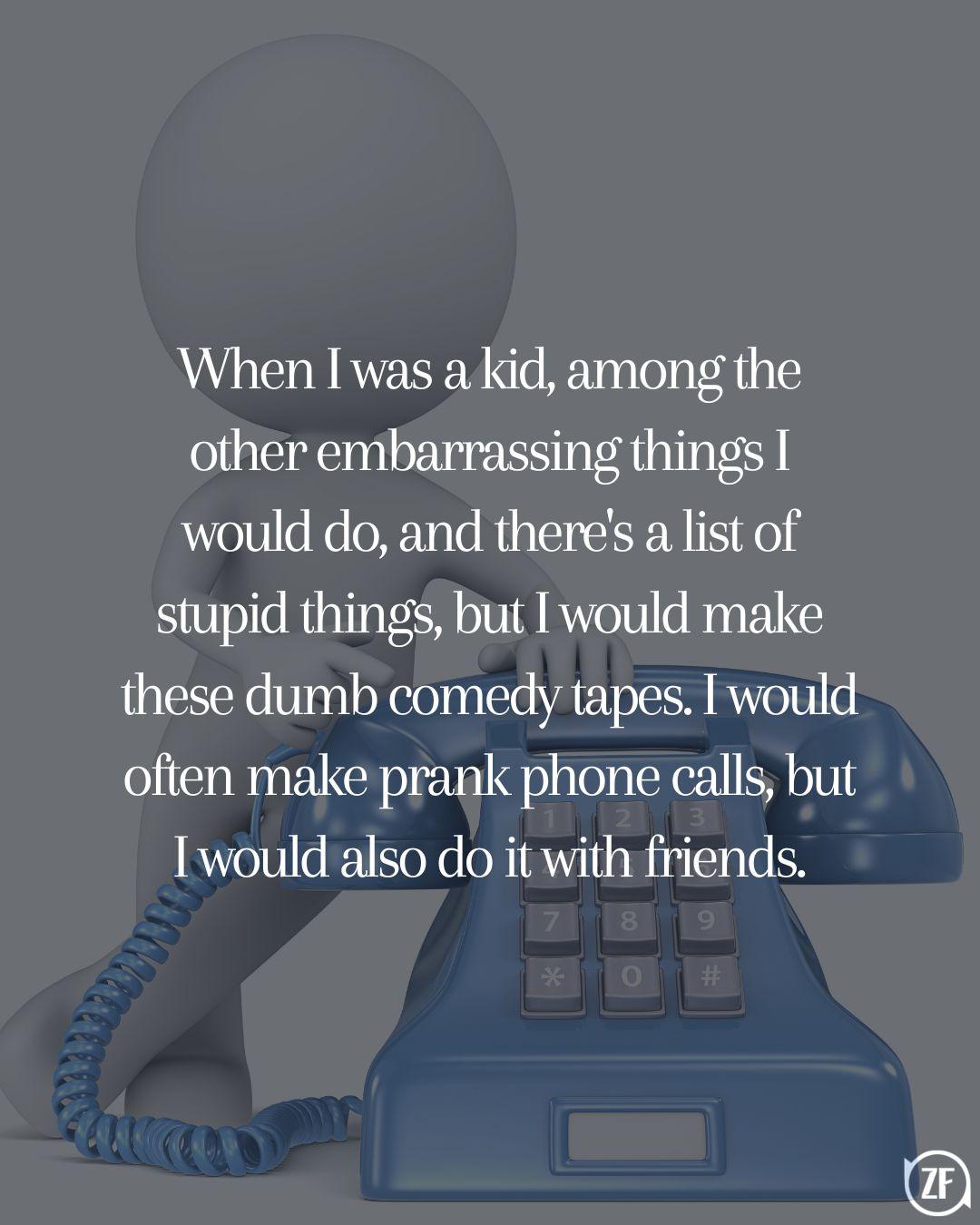 When I was a kid, among the other embarrassing things I would do, and there's a list of stupid things, but I would make these dumb comedy tapes. I would often make prank phone calls, but I would also do it with friends.